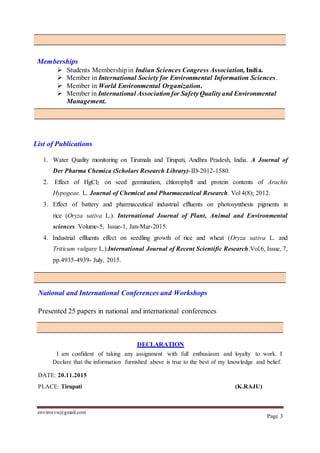 envirosvu@gmail.com
Page 3
Memberships
 Students Membershipin Indian Sciences Congress Association, India.
 Member in International Society for Environmental Information Sciences.
 Member in World Environmental Organization.
 Member in International Associationfor SafetyQualityand Environmental
Management.
List of Publications
1. Water Quality monitoring on Tirumala and Tirupati, Andhra Pradesh, India. A Journal of
Der Pharma Chemica (Scholars Research Library)-ID-2012-1580.
2. Effect of HgCl2 on seed germination, chlorophyll and protein contents of Arachis
Hypogeae. L. Journal of Chemical and Pharmaceutical Research. Vol 4(8); 2012.
3. Effect of battery and pharmaceutical industrial effluents on photosynthesis pigments in
rice (Oryza sativa L.). International Journal of Plant, Animal and Environmental
sciences. Volume-5, Issue-1, Jan-Mar-2015.
4. Industrial effluents effect on seedling growth of rice and wheat (Oryza sativa L. and
Triticum vulgare L.).International Journal of Recent Scientific Research.Vol.6, Issue, 7,
pp.4935-4939- July, 2015.
National and International Conferences and Workshops
Presented 25 papers in national and international conferences
DECLARATION
I am confident of taking any assignment with full enthusiasm and loyalty to work. I
Declare that the information furnished above is true to the best of my knowledge and belief.
DATE: 20.11.2015
PLACE: Tirupati (K.RAJU)
 