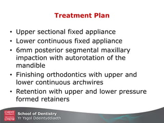 School of Dentistry
Yr Ysgol Ddeintyddiaeth
Treatment Plan
• Upper sectional fixed appliance
• Lower continuous fixed appliance
• 6mm posterior segmental maxillary
impaction with autorotation of the
mandible
• Finishing orthodontics with upper and
lower continuous archwires
• Retention with upper and lower pressure
formed retainers
 