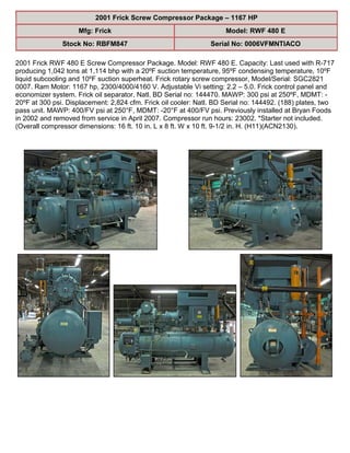 2001 Frick Screw Compressor Package – 1167 HP
Mfg: Frick Model: RWF 480 E
Stock No: RBFM847 Serial No: 0006VFMNTIACO
2001 Frick RWF 480 E Screw Compressor Package. Model: RWF 480 E. Capacity: Last used with R-717
producing 1,042 tons at 1,114 bhp with a 20ºF suction temperature, 95ºF condensing temperature, 10ºF
liquid subcooling and 10ºF suction superheat. Frick rotary screw compressor, Model/Serial: SGC2821
0007. Ram Motor: 1167 hp, 2300/4000/4160 V. Adjustable Vi setting: 2.2 – 5.0. Frick control panel and
economizer system. Frick oil separator, Natl. BD Serial no: 144470. MAWP: 300 psi at 250ºF, MDMT: -
20ºF at 300 psi. Displacement: 2,824 cfm. Frick oil cooler: Natl. BD Serial no: 144492. (188) plates, two
pass unit. MAWP: 400/FV psi at 250°F, MDMT: -20°F at 400/FV psi. Previously installed at Bryan Foods
in 2002 and removed from service in April 2007. Compressor run hours: 23002. *Starter not included.
(Overall compressor dimensions: 16 ft. 10 in. L x 8 ft. W x 10 ft. 9-1/2 in. H. (H11)(ACN2130).
 