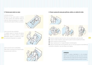 22 23
3- Técnicas para sentar na cama
A PESSOA SOZINHA
Exemplo de meio para auxiliar a pessoa
na cama quando esta pretende sentar-se
e não tem disponível ajuda de um cuidador.
Uma cama articulada simplifica o processo.
COM AJUDA DE UM CUIDADOR
O cuidador segura no cotovelo da pessoa
dependente. Ao mesmo tempo a pessoa
dependente segura no cotovelo do cuida-
dor, sentando-se apoiado no cuidador.
COM AJUDA DE DOIS CUIDADORES
Pode utilizar uma lençol nas costas da pes-
soa para auxiliar na técnica.
ATENÇÃO:
Levantar a pessoa dependente é uma atividade
diária muito importante que, além de evitar a forma-
ção de feridas nas costas, permite manter a amplitude
de algumas articulações evitando a atrofia muscular.
4- Passar a pessoa da cama para poltrona, cadeira, ou cadeira de rodas
1º. Colocar a cadeira ao lado da cama, com as costas para os pés da cama;
2º. Travar as rodas e levantar o apoio para os pés (no caso da cadeira de rodas);
3º. Sentar a pessoa na beira da cama;
4º. Calçar a pessoa com um sapato fechado e antiderrapante;
5º. Segurar a pessoa pela cintura (podendo usar um cinto para ajudar na transferência),
auxiliando-o a levantar, virar-se e sentar-se na cadeira.
 