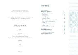 CONTENTS
Nota introdutória	 5
Alimentação e hidratação	 7
Higiene pessoal e vestir-se	 10
Banho no wc	 10
Banho na cama	 11
Após o banho	 13
O cuidado aos pés	 14
Exercícios para melhorar a circulação
e bem estar de saúde da pessoa	 14
Higiene oral	 15
Ajudar o intestino a funcionar	 16
Vestir e despir	 17
Cuidados com o uso de fralda	 18
Eliminação	19
Mobilização e locomoção	 20
Auxiliares de marcha 	 20
Posicionar a pessoa na cama 	 20
Referências bibliográficas	 27
Guia desenvolvido para o Serviço de Medicina IA,
Centro Hospitalar Lisboa Norte, EPE - Hospital Santa Maria
•
Projeto de intervenção inserido no programa curricular da ERISA, correspondente
à unidade de formação clínica VII - Integração à Vida Profissional.
4°ano/2°semestre da licenciatura em enfermagem.
•
GUIA DO CUIDADOR FAMILIAR
O Cuidado no Domicilio à Pessoa Dependente
AUTORIA
Paula Guimarães
ORIENTAÇÃO
Professor Pedro Rego, Enfermeira Ana Sofia Farinha,
Enfermeira Especialista de Reabilitação Paula Morais,
Enfermeira Chefe Ana Antunes, Enfermeira Supervisora Madalena Abranches
ILUSTRAÇÃO
Rui Cunha
DESIGN
Francisca Rodrigues
JUNHO 2015
 