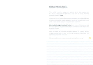 5
NOTA INTRODUTÓRIA
Foi no sentido de contribuir para a melhor qualidade de vida da pessoa dependen-
te e do seu cuidador, que este guia nasceu, surge como um auxiliar informativo
e orientador na arte do Cuidar.
O objetivo do Guia do Cuidador Familiar, passa por transmitir as principais atividades refe-
rentes a uma prestação de cuidados de qualidade, sendo o seu foco de atenção a presta-
ção de cuidados básicos de saúde à pessoa dependente no domicilio.
O destinatário deste guia é o cuidador familiar. Este, é visto como a pessoa que cuida
de outra, no domicilio, independentemente do grau de parentesco, e sem ser remunera-
da pela sua atividade.
Neste guia podem ser consultadas atividades referentes aos cuidados de higie-
ne, aos posicionamentos no leito, transferências e questões relacionadas com
a alimentação, mobilidade, entre outras.
O fundamental é promover a saúde e prevenir as complicações da doença.
 