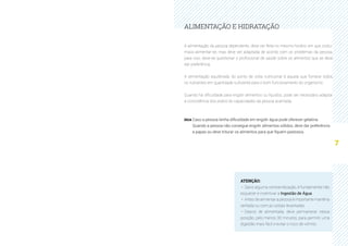 7
ALIMENTAÇÃO E HIDRATAÇÃO
A alimentação da pessoa dependente, deve ser feita no mesmo horário em que costu-
mava alimentar-se, mas deve ser adaptada de acordo com os problemas da pessoa,
para isso, deve-se questionar o profissional de saúde sobre os alimentos que se deve
dar preferência.
A alimentação equilibrada do ponto de vista nutricional é aquela que fornece todos
os nutrientes em quantidade suficiente para o bom funcionamento do organismo.
Quando há dificuldade para engolir alimentos ou líquidos, pode ser necessário adaptar
a consistência dos pratos às capacidades da pessoa acamada.
DICA Caso a pessoa tenha dificuldade em engolir água pode oferecer gelatina.
Quando a pessoa não consegue engolir alimentos sólidos, deve dar preferência
a papas ou deve triturar os alimentos para que fiquem pastosos.
ATENÇÃO:
·· Salvo alguma contraindicação, é fundamental não
esquecer e incentivar a Ingestão de Água.
·· Antes de alimentar a pessoa é importante mantê-la
sentada ou com as costas levantadas.
·· Depois de alimentada, deve permanecer nessa
posição, pelo menos 30 minutos, para permitir uma
digestão mais fácil e evitar o risco de vómito.
 