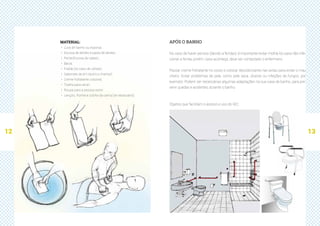 12 13
APÓS O BANHO
No caso de haver pensos (devido a feridas), é importante evitar molhá-los para não infe-
cionar a ferida, porém, caso aconteça, deve ser contactado o enfermeiro.
Passar creme hidratante no corpo e colocar desodorizante nas axilas para evitar o mau
cheiro. Evitar problemas de pele, como pele seca, úlceras ou infeções de fungos, por
exemplo. Podem ser necessárias algumas adaptações na sua casa de banho, para pre-
venir quedas e acidentes durante o banho.
Objetos que facilitam o acesso e uso do WC:
MATERIAL:
·· Luva de banho ou esponja;
·· Escova de dentes e pasta de dentes;
·· Pente/Escova de cabelo;
·· Bacia;
·· Fralda (no caso de utilizar);
·· Sabonete de pH neutro e champô;
·· Creme hidratante corporal;
·· Toalha para secar;
·· Roupa para a pessoa vestir;
·· Lençóis, fronha e colcha da cama (se necessário).
 