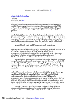 Uncensored Burma - Daily News ( 2010 Nov 26 )



             ေဒၚေအာင္ဆန္းစုၾကည္နဲ႔ အေျဖမ်ား
             အင္တာဗ်ဴး
             ႏို၀င္ဘာ ၂၆၊ ၂၀၁၀ မိုးမခ


             ယေန႔ညေနမွာ မိုးမခက အင္န္အယ္ဒီပါတီ ေခါင္းေဆာင္၊ လူထုေခါင္းေဆာင္ ေဒၚေအာင္ဆန္းစုၾကည္နဲ႔
             ေခတၱခဏ ေတြ႔ဆုံေမးျမန္းခြင့္ရခဲ့ပါတယ္။ မိုးမခက လက္ခံရရွိထားတဲ့ ျပည္တြင္း ျပည္ပက ျမန္မာမ်ားရဲ့
             ေမးျမန္းခ်က္ေတြ၊ သေဘာထားေတြကို တင္ျပျပီး ေဒၚစုရဲ့ တုန္႔ျပန္ခ်က္ကို ေကာက္ႏုတ္ေဖာ္ျပလိုက္တာ
             ျဖစ္ပါတယ္။


             ပထမဦးဆုံး ျမန္မာျပည္သူလူထုက ေဒၚေအာင္ဆန္းစုၾကည္ လြတ္ေျမာက္လာတဲ့အတြက္ ၀မ္းေျမာက္၀မ္းသာ
             ျဖစ္ၾကတယ္။ အားတက္ၾကတယ္။ ေဒၚေအာင္ဆန္းစုၾကည္ရဲ့ က်န္းမာေရး၊ လုံျခဳံေရး၊ အမ်ဴိးသားေရးလုပ္ငန္းေတြ
             အစီအစဥ္ေတြကို အားလုံးက အဆင္ေျပ ေခ်ာေမြ႔ ေအာင္ျမင္ေစဖို႔ ဆုမြန္ေကာင္းေတြ ေတာင္းေနၾကတယ္၊
             ေမတၱာပို႔ေနၾကတယ္၊ ေထာက္ခံ အားေပးလ်က္ ရွိတယ္ ဆိုတဲ့ အေၾကာင္းကို အရင္ဆုံး တင္ျပလိုပါတယ္။


                    ေက်းဇူးတင္ပါတယ္။ က်မတို႔ အခုလို ၾကားသိရတဲ့အတြက္လည္း ၀မ္းသာပါတယ္။


             ေနာက္တခုကေတာ့ ျပည္ပမွာ ျမန္မာအမ်ဳိးသားေတြကလည္း လူမႈေရးကြန္ယက္ေတြအျဖစ္ တေယာက္တလက္
             ကုိယ္ထူကိုယ္ထ လူမႈေရးလုပ္ငန္းေတြ လုပ္ကိုင္ေနၾကတာေတြ ရွိတယ္။ ျပည္တြင္းက
             လူမႈေရးစြမ္းေဆာင္သူေတြကို အားေပး ဂုဏ္ျပဳၾကတာေတြ လုပ္ေနၾကတာေတြ ရွိပါတယ္။ ဥပမာအားျဖင့္
             ျပည္သူ႔ဂုဏ္ရည္ လႈပ္ရွားမႈေတြ စသည္ျဖင့္ အဲသည္အတြက္ကို ဘာမ်ား ေျပာလိုပါသလဲ။


                    က်မ ဒီအေၾကာင္းကို ၾကားရ သိရပါတယ္။ ၀မ္းသာပါတယ္။ ဒါမ်ဳိးေတြကို ဆက္ျပီးေတာ့ လုပ္သြားၾကပါ။
             သားတို႔အေနနဲ႔ ညီညီညြတ္ညြတ္ လုပ္ၾကရမယ္ေနာ္။ အျပင္က အဖြဲ႔ေတြက အကြဲကြဲအျပားျပားျဖစ္ေနတယ္လို႔
             ခဏခဏ အေျပာခံရတာ မေကာင္းဘူးေနာ္။ တခါတေလမွာ ႏိုင္ငံေရးအရ နဲနဲ ကြဲျပားေနၾကတာေတြကို
             လူမႈေရးလုပ္ငန္းေတြ အတူတူလုပ္ရင္းနဲ႔ ရင္ၾကားေစ့ၾကလို႔ ရွိရင္ အေျခအေနေတြ ေကာင္းလာလိမ့္မယ္ လုိ႔
             ထင္ပါတယ္။


             ဟုတ္ကဲ့ပါ။ ျပည္ပက ျမန္မာအမ်ဳိးသားေတြ၊ တိုင္းရင္းသားေတြက ျမန္မာျပည္ျပင္ပမွာ၊ နယ္စပ္ေဒသေတြမွာ
             ေရႊ႔ေျပာင္းေနထိုင္ၾကေနၾကရတယ္။ အခုဆိုရင္ ႏွစ္ေပါင္း ၂၀ ေလာက္ ရွိျပီ။ သို႔ေသာ္ တိုင္းျပည္ရဲ့
             အမ်ဴိးသားေရးနဲ႔ ပတ္သက္ရင္ေတာ့ အျမဲတန္း စိတ္၀င္တစား၊ တက္တက္ၾကြၾကြနဲ႔ ေရာက္ရာ
             က်ရာေနရာေတြကေန လႈပ္ရွားမႈေတြ၊ ေတာင္းဆိုမႈေတြ၊ ရပ္တည္မႈေတြကို ႏႈတ္ပိတ္ခံထားရတဲ့ ျပည္တြင္းက
             ျပည္သူေတြကိုယ္စား ေဆာင္ရြက္ေနၾကတာေတြ ရွိပါတယ္။ ဥပမာအားျဖင့္ ၂၀၀၈ အေျခခံဥပေဒတို႔၊ ၂၀၁၀
             ေရြးေကာက္ပြဲေတြကို လက္မခံဘူး၊ ကန္႔ကြက္ ဆန္႔က်င္ခဲ့ၾကတယ္။ အဲသည္အတြက္ကို ဘာေျပာခ်င္ပါသလဲ။


                    အခုလိုမ်ဴိး လုပ္ကိုင္ ေဆာင္ရြက္တာေတြဟာ ခုခ်ိန္မွာ အေရးၾကီးတယ္ လို႔ ေျပာခ်င္ပါတယ္။
             တိုင္းရင္းသားေတြနဲ႔ လက္တြဲလုပ္ၾကဖို႔ကိုလည္း မေမ့ၾကေစခ်င္ဘူးေနာ္။ အခုခ်ိန္ဟာ တကယ္ေတာ့




PDF created with pdfFactory trial version www.pdffactory.com
 