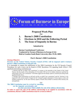 Proposed Work Plan
                                                             For
                    1.         Burma’s 2008 Constitution
                    2.         Elections in 2010 and the Following Period
                    3.         The Issue of Impunity in Burma
                                                Submitted by

                    Burma Constitutional Conference
                    Conducted by Forum of Burmese in Europe (U.K)
                    Held at London South Bank University (Dec 19-20, 2009)

                                           Part I: Burma’s 2008 Constitution
Strategy Objective
Pressure on the United Nations Security Council (UNSC) will be imposed until it declares
Burma’s 2008 Constitution as null and void.
It is reasonable to request the nullification of the 2008 Constitution by the UN Security Council.
Precedence for such a move can be found in UNSC Resolution 554 regarding South Africa’s 1983
apartheid-entrenching constitution.[1]
       1. Declares that the so-called "new constitution" is contrary to the principles of the Charter of the United
       Nations, that the results of the referendum of 2 November 1983 are of no validity whatsoever and that the
       enforcement of the "new constitution" will further aggravate the already explosive situation prevailing inside
       apartheid South Africa.
       2. Strongly rejects and declares as null and void the so-called "new constitution" and the "elections" to be
       organized in the current month of August for the "coloured" people and people of Asian origin as well as all
       insidious manoeuvres by the racist minority regime of South Africa further to entrench white minority rule
       and apartheid;
                                                   (or)
The 2008 Constitution must be revised by cancelling
         (a) the impunity provision[2], and
                 (b) other provisions which solidify the rule of the military dictatorship.
In order to reject the rule of the military dictatorship to be applied in accordance with the
constitution, Burma’s 2008 Constitution must be revised as follows:
 