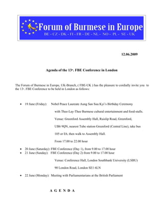 12.06.2009



                            Agenda of the 13th. FBE Conference in London



The Forum of Burmese in Europe, UK-Branch, ( FBE-UK ) has the pleasure to cordially invite you to
the 13 . FBE Conference to be held in London as follows:
       th




   •        19 June (Friday):   Nobel Peace Laureate Aung San Suu Kyi’s Birthday Ceremony

                                  with Thee-Lay-Thee Burmese cultural entertainment and food-stalls.

                                  Venue: Greenford Assembly Hall, Ruislip Road, Greenford,

                                  UB6 9QN, nearest Tube station Greenford (Central Line), take bus

                                  105 or E6, then walk to Assembly Hall.

                                  From 17.00 to 22.00 hour

   •        20 June (Saturday): FBE Conference (Day 1), from 9.00 to 17.00 hour
   •        21 June (Sunday): FBE Conference (Day 2) from 9.00 to 17.00 hour

                                  Venue: Conference Hall, London Southbank University (LSBU)

                                  90 London Road, London SE1 6LN

   •        22 June (Monday): Meeting with Parliamentarians at the British Parliament



                                A G E N D A
 