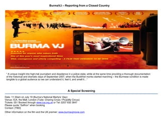 BurmaVJ – Reporting from a Closed Country Date: 11:30am on July 19 (Burma’s National Martyrs’ Day) Venue: ICA, the Mall, London (Tube: Charing Cross / Picadilly Circus) Tickets: £8 / Booked through  www.ica.org.uk  or Tel: 0207 930 3647 Please quote “Saffron” when booking Contact: [TBD] Other information on the film and the UK premier:  www.burmavjmovie.com   A Special Screening “  A unique insight into high-risk journalism and dissidence in a police state, while at the same time providing a thorough documentation of the historical and dramatic days of September 2007, when the Buddhist monks started marching – the Burmese condition is made tangible to a global audience so we can understand it, feel it, and smell it…” 