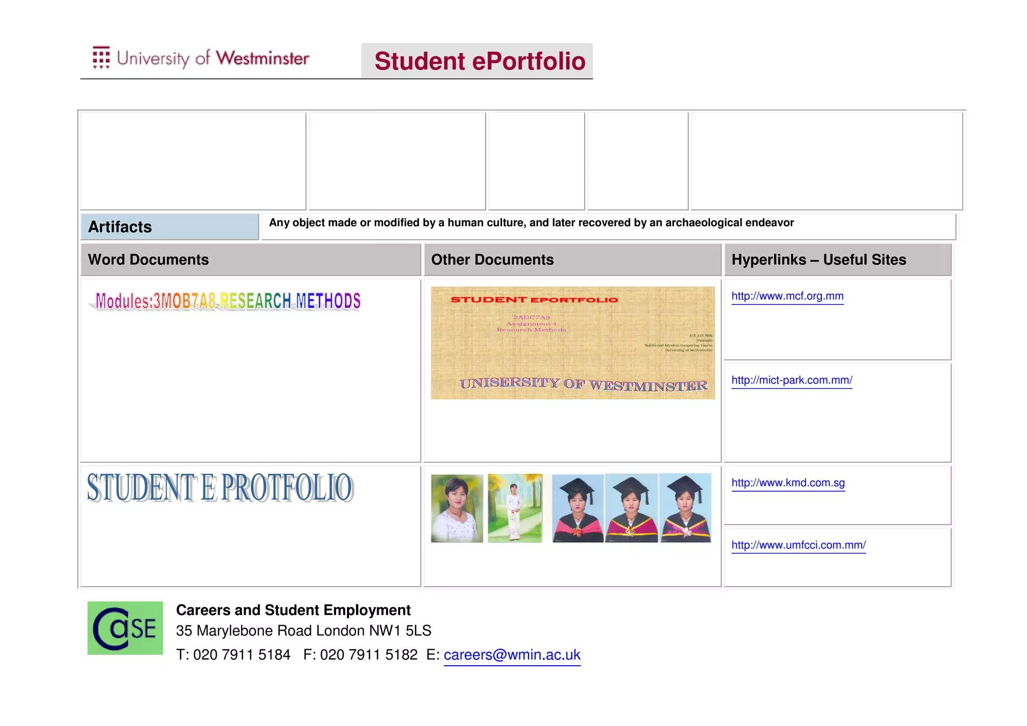 Student ePortfolio




                        Any object made or modified by a human culture, and later recovered by an archaeological endeavor
Artifacts

Word Documents                                       Other Documents                                                                Hyperlinks – Useful Sites

                                                         STUDENT eportfolio                                                         http://www.mcf.org.mm
                                                                      8A7CDA3
                                                                    4 tnemngissA
                                                                  sdohteM hcraeseR
                                                                                                                     AYE AYE MON
                                                                                                                         11403689
                                                                                             Mobile and Wireless Computing Course
                                                                                                        University of Westminster




                                                                                                                                    http://mict-park.com.mm/




                                                                                                                                    http://www.kmd.com.sg




                                                                                                                                    http://www.umfcci.com.mm/




            Careers and Student Employment
            35 Marylebone Road London NW1 5LS
            T: 020 7911 5184 F: 020 7911 5182 E: careers@wmin.ac.uk
 