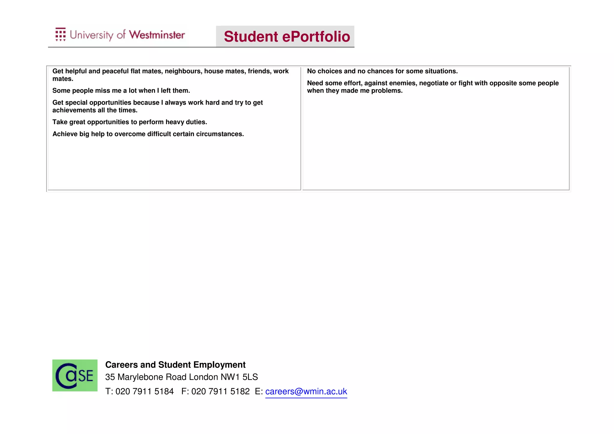 Student ePortfolio

Get helpful and peaceful flat mates, neighbours, house mates, friends, work   No choices and no chances for some situations.
mates.
                                                                              Need some effort, against enemies, negotiate or fight with opposite some people
Some people miss me a lot when I left them.                                   when they made me problems.
Get special opportunities because I always work hard and try to get
achievements all the times.
Take great opportunities to perform heavy duties.
Achieve big help to overcome difficult certain circumstances.




                Careers and Student Employment
                35 Marylebone Road London NW1 5LS
                T: 020 7911 5184 F: 020 7911 5182 E: careers@wmin.ac.uk
 