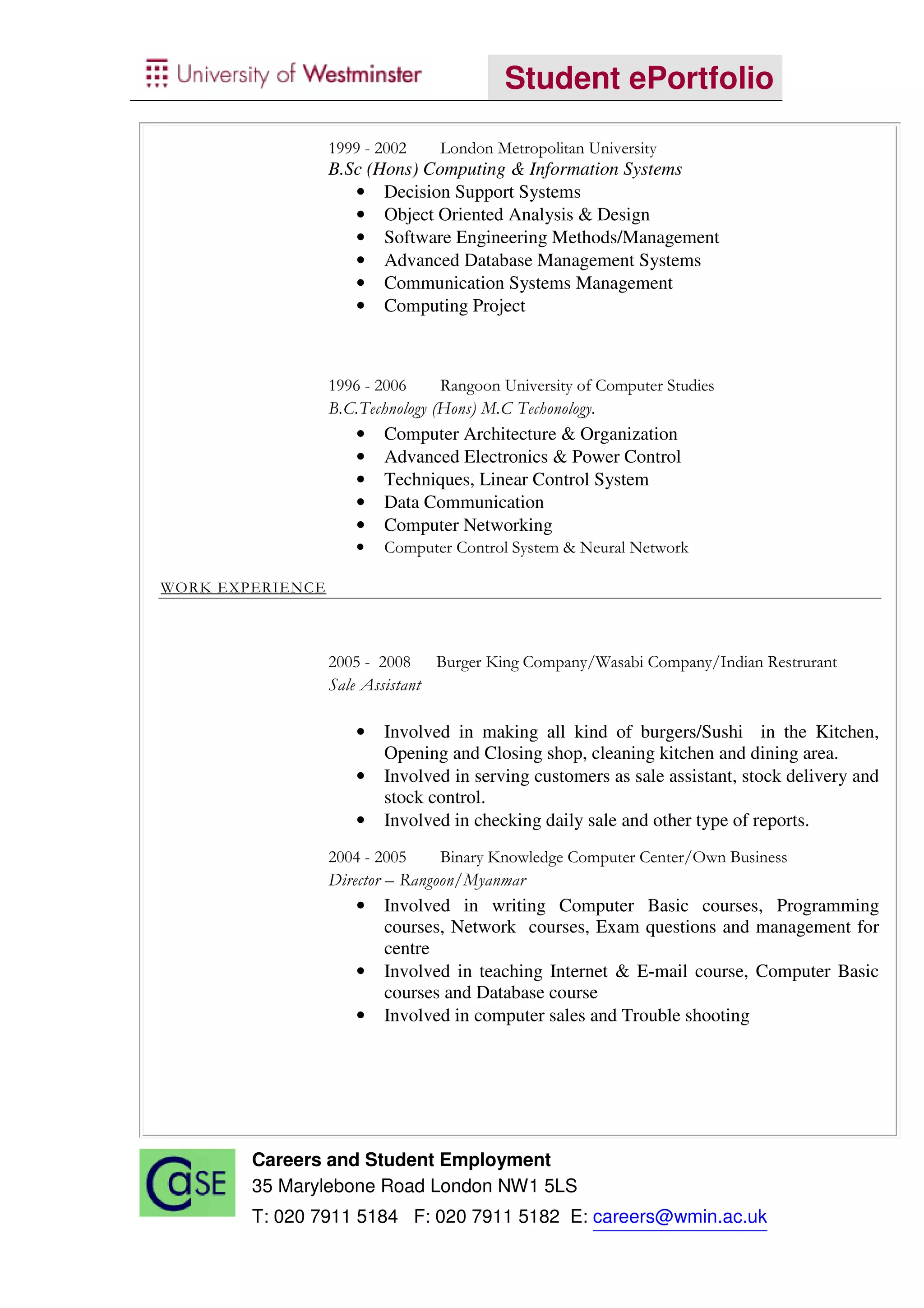 Student ePortfolio

                  1999 - 2002    London Metropolitan University
                  B.Sc (Hons) Computing & Information Systems
                     • Decision Support Systems
                     • Object Oriented Analysis & Design
                     • Software Engineering Methods/Management
                     • Advanced Database Management Systems
                     • Communication Systems Management
                     • Computing Project



                  1996 - 2006     Rangoon University of Computer Studies
                  B.C.Technology (Hons) M.C Techonology.
                     •   Computer Architecture & Organization
                     •   Advanced Electronics & Power Control
                     •   Techniques, Linear Control System
                     •   Data Communication
                     •   Computer Networking
                     •   Computer Control System & Neural Network

WORK EXPERIENCE



                  2005 - 2008 Burger King Company/Wasabi Company/Indian Restrurant
                  Sale Assistant

                     •   Involved in making all kind of burgers/Sushi in the Kitchen,
                         Opening and Closing shop, cleaning kitchen and dining area.
                     •   Involved in serving customers as sale assistant, stock delivery and
                         stock control.
                     •   Involved in checking daily sale and other type of reports.
                  2004 - 2005     Binary Knowledge Computer Center/Own Business
                  Director – Rangoon/Myanmar
                     •   Involved in writing Computer Basic courses, Programming
                         courses, Network courses, Exam questions and management for
                         centre
                     •   Involved in teaching Internet & E-mail course, Computer Basic
                         courses and Database course
                     •   Involved in computer sales and Trouble shooting




        Careers and Student Employment
        35 Marylebone Road London NW1 5LS
        T: 020 7911 5184 F: 020 7911 5182 E: careers@wmin.ac.uk
 