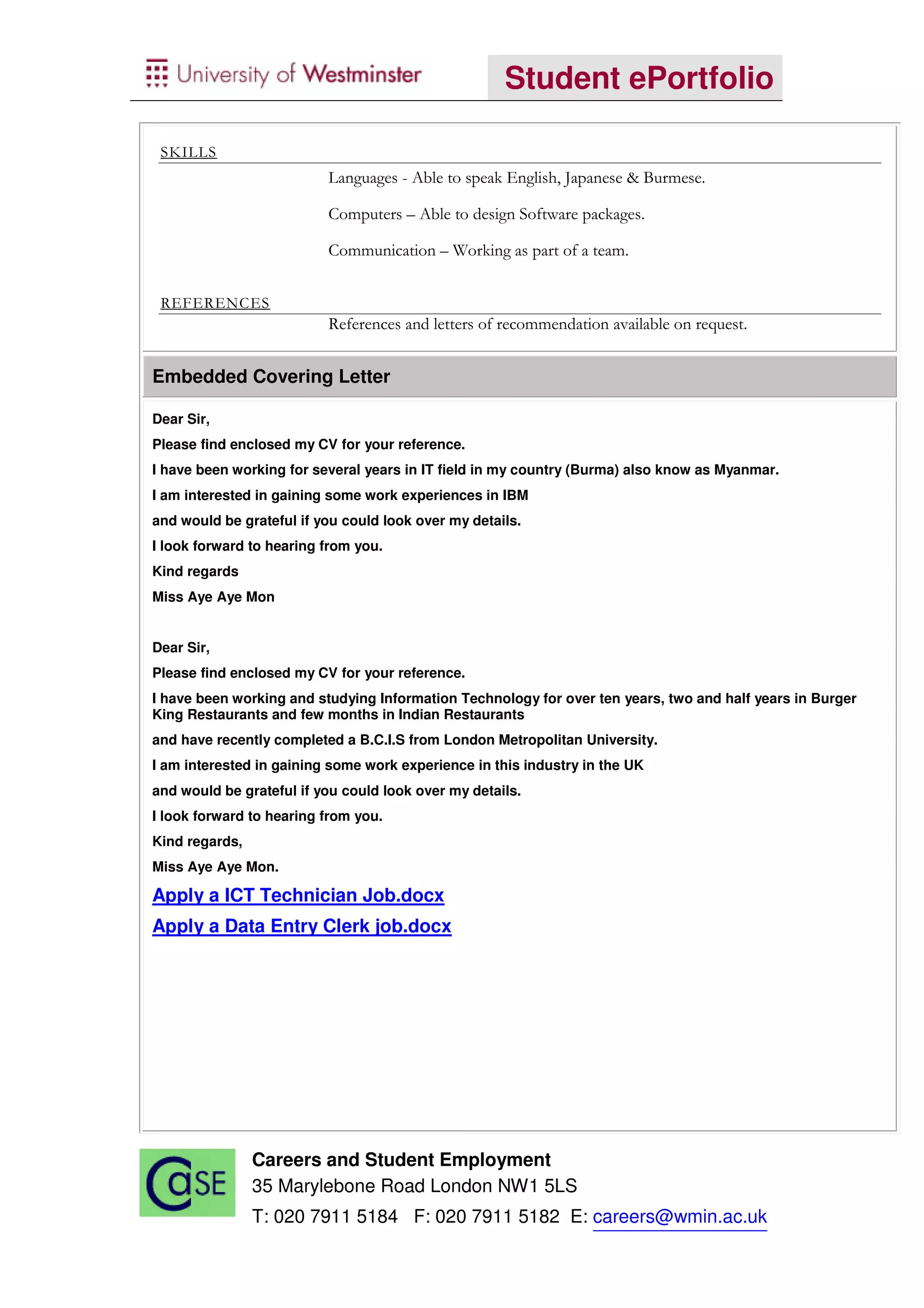 Student ePortfolio

 SKILLS
                          Languages - Able to speak English, Japanese & Burmese.

                          Computers – Able to design Software packages.

                          Communication – Working as part of a team.


 REFERENCES
                          References and letters of recommendation available on request.


Embedded Covering Letter

Dear Sir,
Please find enclosed my CV for your reference.
I have been working for several years in IT field in my country (Burma) also know as Myanmar.
I am interested in gaining some work experiences in IBM
and would be grateful if you could look over my details.
I look forward to hearing from you.
Kind regards
Miss Aye Aye Mon


Dear Sir,
Please find enclosed my CV for your reference.
I have been working and studying Information Technology for over ten years, two and half years in Burger
King Restaurants and few months in Indian Restaurants
and have recently completed a B.C.I.S from London Metropolitan University.
I am interested in gaining some work experience in this industry in the UK
and would be grateful if you could look over my details.
I look forward to hearing from you.
Kind regards,
Miss Aye Aye Mon.

Apply a ICT Technician Job.docx
Apply a Data Entry Clerk job.docx




                Careers and Student Employment
                35 Marylebone Road London NW1 5LS
                T: 020 7911 5184 F: 020 7911 5182 E: careers@wmin.ac.uk
 