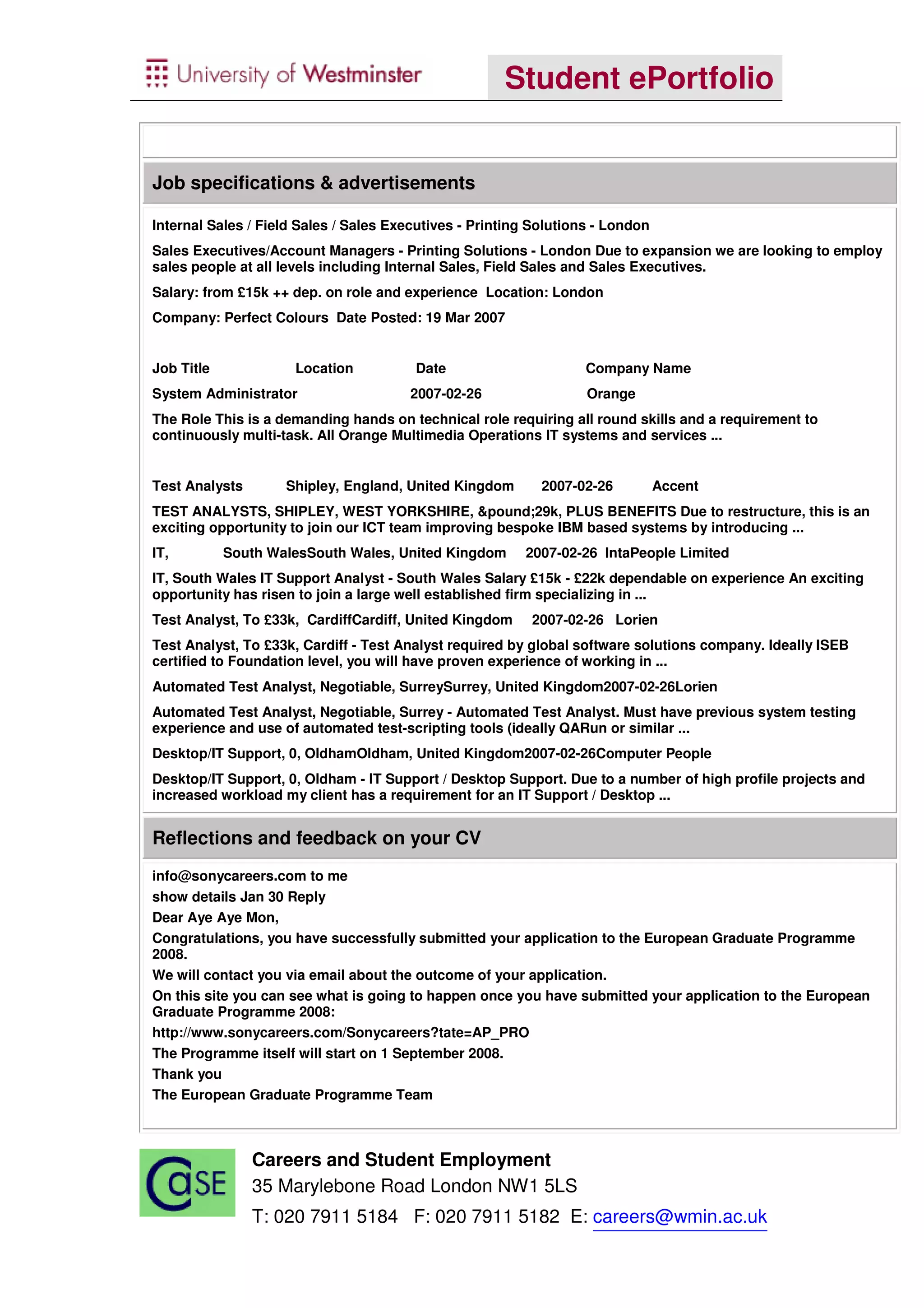Student ePortfolio


Job specifications & advertisements

Internal Sales / Field Sales / Sales Executives - Printing Solutions - London
Sales Executives/Account Managers - Printing Solutions - London Due to expansion we are looking to employ
sales people at all levels including Internal Sales, Field Sales and Sales Executives.
Salary: from £15k ++ dep. on role and experience Location: London
Company: Perfect Colours Date Posted: 19 Mar 2007


Job Title             Location          Date                       Company Name
System Administrator                   2007-02-26                  Orange
The Role This is a demanding hands on technical role requiring all round skills and a requirement to
continuously multi-task. All Orange Multimedia Operations IT systems and services ...


Test Analysts       Shipley, England, United Kingdom        2007-02-26          Accent
TEST ANALYSTS, SHIPLEY, WEST YORKSHIRE, &pound;29k, PLUS BENEFITS Due to restructure, this is an
exciting opportunity to join our ICT team improving bespoke IBM based systems by introducing ...
IT,         South WalesSouth Wales, United Kingdom       2007-02-26 IntaPeople Limited
IT, South Wales IT Support Analyst - South Wales Salary £15k - £22k dependable on experience An exciting
opportunity has risen to join a large well established firm specializing in ...
Test Analyst, To £33k, CardiffCardiff, United Kingdom     2007-02-26 Lorien
Test Analyst, To £33k, Cardiff - Test Analyst required by global software solutions company. Ideally ISEB
certified to Foundation level, you will have proven experience of working in ...
Automated Test Analyst, Negotiable, SurreySurrey, United Kingdom2007-02-26Lorien
Automated Test Analyst, Negotiable, Surrey - Automated Test Analyst. Must have previous system testing
experience and use of automated test-scripting tools (ideally QARun or similar ...
Desktop/IT Support, 0, OldhamOldham, United Kingdom2007-02-26Computer People
Desktop/IT Support, 0, Oldham - IT Support / Desktop Support. Due to a number of high profile projects and
increased workload my client has a requirement for an IT Support / Desktop ...


Reflections and feedback on your CV
info@sonycareers.com to me
show details Jan 30 Reply
Dear Aye Aye Mon,
Congratulations, you have successfully submitted your application to the European Graduate Programme
2008.
We will contact you via email about the outcome of your application.
On this site you can see what is going to happen once you have submitted your application to the European
Graduate Programme 2008:
http://www.sonycareers.com/Sonycareers?tate=AP_PRO
The Programme itself will start on 1 September 2008.
Thank you
The European Graduate Programme Team



                Careers and Student Employment
                35 Marylebone Road London NW1 5LS
                T: 020 7911 5184 F: 020 7911 5182 E: careers@wmin.ac.uk
 