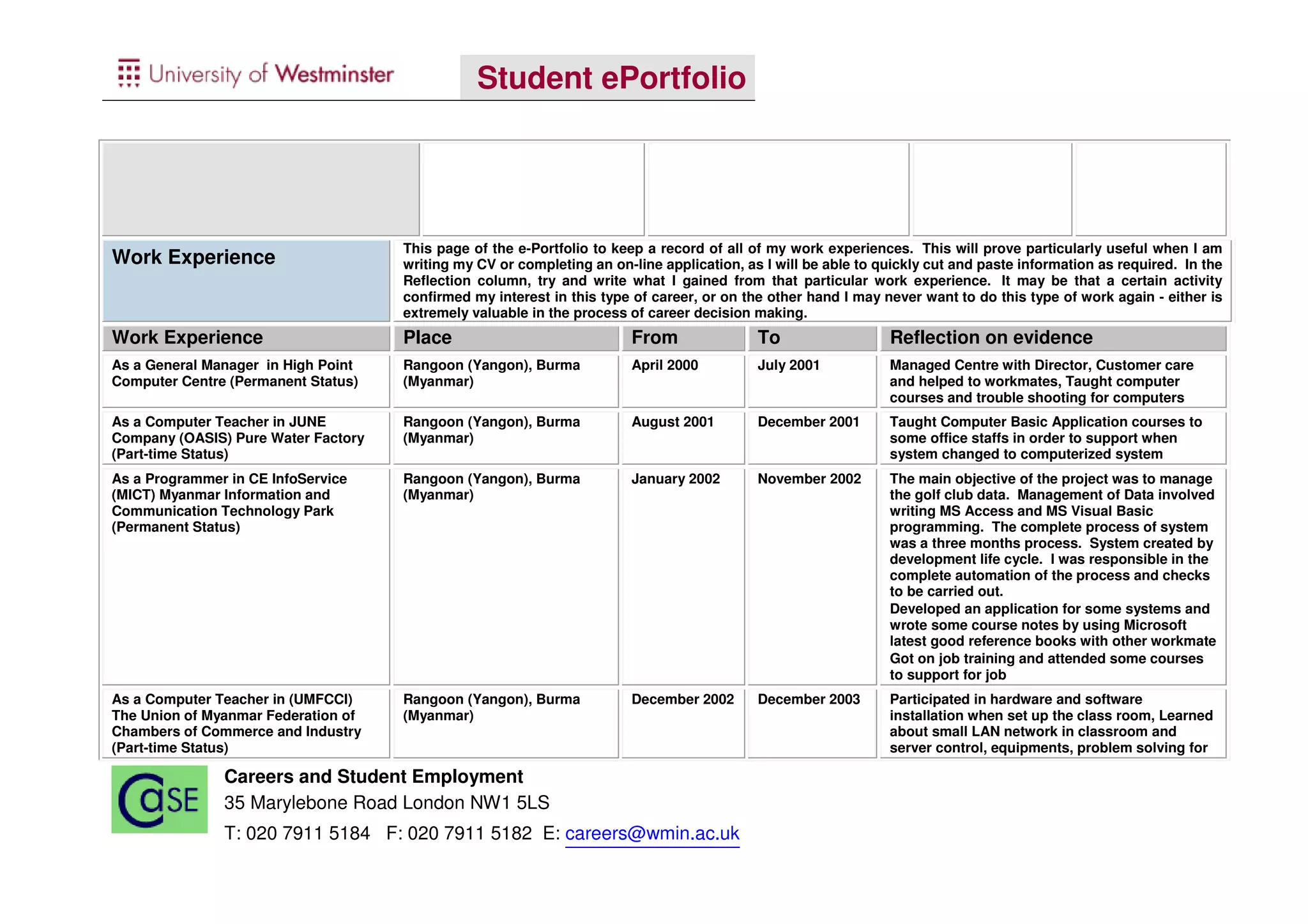 Student ePortfolio




                                     This page of the e-Portfolio to keep a record of all of my work experiences. This will prove particularly useful when I am
Work Experience                      writing my CV or completing an on-line application, as I will be able to quickly cut and paste information as required. In the
                                     Reflection column, try and write what I gained from that particular work experience. It may be that a certain activity
                                     confirmed my interest in this type of career, or on the other hand I may never want to do this type of work again - either is
                                     extremely valuable in the process of career decision making.
Work Experience                      Place                              From               To                  Reflection on evidence
As a General Manager in High Point   Rangoon (Yangon), Burma            April 2000         July 2001           Managed Centre with Director, Customer care
Computer Centre (Permanent Status)   (Myanmar)                                                                 and helped to workmates, Taught computer
                                                                                                               courses and trouble shooting for computers
As a Computer Teacher in JUNE        Rangoon (Yangon), Burma            August 2001        December 2001       Taught Computer Basic Application courses to
Company (OASIS) Pure Water Factory   (Myanmar)                                                                 some office staffs in order to support when
(Part-time Status)                                                                                             system changed to computerized system
As a Programmer in CE InfoService    Rangoon (Yangon), Burma            January 2002       November 2002       The main objective of the project was to manage
(MICT) Myanmar Information and       (Myanmar)                                                                 the golf club data. Management of Data involved
Communication Technology Park                                                                                  writing MS Access and MS Visual Basic
(Permanent Status)                                                                                             programming. The complete process of system
                                                                                                               was a three months process. System created by
                                                                                                               development life cycle. I was responsible in the
                                                                                                               complete automation of the process and checks
                                                                                                               to be carried out.
                                                                                                               Developed an application for some systems and
                                                                                                               wrote some course notes by using Microsoft
                                                                                                               latest good reference books with other workmate
                                                                                                               Got on job training and attended some courses
                                                                                                               to support for job
As a Computer Teacher in (UMFCCI)    Rangoon (Yangon), Burma            December 2002      December 2003       Participated in hardware and software
The Union of Myanmar Federation of   (Myanmar)                                                                 installation when set up the class room, Learned
Chambers of Commerce and Industry                                                                              about small LAN network in classroom and
(Part-time Status)                                                                                             server control, equipments, problem solving for

               Careers and Student Employment
               35 Marylebone Road London NW1 5LS
               T: 020 7911 5184 F: 020 7911 5182 E: careers@wmin.ac.uk
 