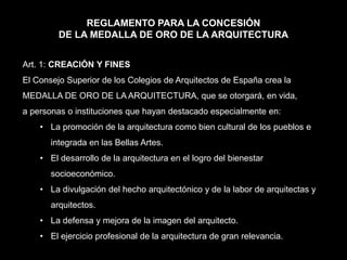 REGLAMENTO PARA LA CONCESIÓN
DE LA MEDALLA DE ORO DE LA ARQUITECTURA
Art. 1: CREACIÓN Y FINES
El Consejo Superior de los Colegios de Arquitectos de España crea la
MEDALLA DE ORO DE LA ARQUITECTURA, que se otorgará, en vida,
a personas o instituciones que hayan destacado especialmente en:
• La promoción de la arquitectura como bien cultural de los pueblos e
integrada en las Bellas Artes.
• El desarrollo de la arquitectura en el logro del bienestar
socioeconómico.
• La divulgación del hecho arquitectónico y de la labor de arquitectas y
arquitectos.
• La defensa y mejora de la imagen del arquitecto.
• El ejercicio profesional de la arquitectura de gran relevancia.
 