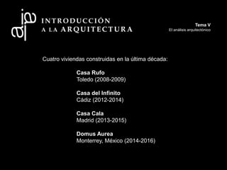 Cuatro viviendas construidas en la última década:
Casa Rufo
Toledo (2008-2009)
Casa del Infinito
Cádiz (2012-2014)
Casa Cala
Madrid (2013-2015)
Domus Aurea
Monterrey, México (2014-2016)
Tema V
El análisis arquitectónico
 