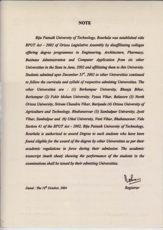 NOTE
BUu Patnaik University of Technolog,t, Rourlcela was established vide
BPUT Act - 2002 of Orissa Legislative Assembly by disffiliating colleges
offiring degree programmes in Engineering, Architecture, Pharmacy,
Busines,s Administration and Computer Application from ser other
{Iniversities in the State in June, 2002 and ffiliating them to this (Iniversity.
Students admitted upto December 3J", 2002 to other (Jntversities continued
to follpw the curcieula and syllabi of respective admitting Universrffe,$. The
other {lniversities are r (I) Berhfimpur Univers{ty, Bhary'* Eihcr,
Berlrofttpur (2) Fakir k{ohsn University, I}tasa Vihor, Bntasorg {3} North
Orissa {lniversity, Srirarn Chandra lliharr fr*ripada (4) Orisss tfnfvers{u #f
Asricuftnre and Tecltnologt, Bhubanesw(ff {5} Ssmbelpur {Intversityr Jyoti
Tihan Sambalpur and t6t tJtlml (Jniverfitr Ysni Ythsr, Bhwbanesw{ff. Iride
Sectian 4l of tfte BPUT A*t * 2002, BVw F*tnaik tlniver*fty af Tschnalagr,
Rourlrele ts a*thorized to m,vard fregree to sush stadents wha have been
found, eligibtefo, the award of the degree W other tftniversities es psr their
academtc re&utntions in force during their adrnfssieft. The acadsmic
transcript (mark sheet) showing the pe$orm&nc& af the students in the
etaminations *hall be issued by their admitting tlniversities,
h
"b,y
RegistrurDated: The I6'h Ocnbgr,2004
 