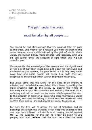 WORD OF GOD
... through Bertha Dudde
8983
The path under the cross
must be taken by all people ....
You cannot be told often enough that you must all take the path
to the cross, and neither can I release you from this path to the
cross because you are all burdened by the guilt of sin for which
Jesus, the human being, made amends, and because, until you
do, you cannot enter the kingdom of light which only He can
open for you.
Consequently, the knowledge of the reasons and the significance
of the act of Salvation must time and again be conveyed and
explained to you humans, for your belief in it is only very weak
now, time and again people will deem it a myth they are
supposed to believe but which cannot be proven historically.
But Jesus came into the world for the sake of an important
mission, and He indeed accomplished this mission by walking the
most gruelling path to the cross, by placing the whole of
humanity’s sins upon His shoulders and enduring the most bitter
suffering and pain of death on the cross, which opened the door
to the kingdom of light for all souls who place themselves under
His cross, who want to belong to those who are redeemed, who
confess their sins to Him and appeal to Him for forgiveness.
For only the free will to accept the act of Salvation and its
blessings will loosen the shackles which keep you chained to the
one you once followed voluntarily and thereby sinned against
Me .... The evidence for this can no longer be given to you
people, you must believe that the man Jesus died the most
 