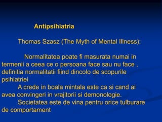 Antipsihiatria
Thomas Szasz (The Myth of Mental Illness):
Normalitatea poate fi masurata numai in
termenii a ceea ce o persoana face sau nu face ,
definitia normalitatii fiind dincolo de scopurile
psihiatriei
A crede in boala mintala este ca si cand ai
avea convingeri in vrajitorii si demonologie.
Societatea este de vina pentru orice tulburare
de comportament
 