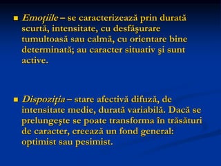  Emoţiile – se caracterizează prin durată
scurtă, intensitate, cu desfăşurare
tumultoasă sau calmă, cu orientare bine
determinată; au caracter situativ şi sunt
active.
 Dispoziţia – stare afectivă difuză, de
intensitate medie, durată variabilă. Dacă se
prelungeşte se poate transforma în trăsături
de caracter, creează un fond general:
optimist sau pesimist.
 