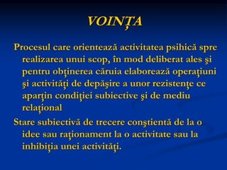 VOINŢA
Procesul care orientează activitatea psihică spre
realizarea unui scop, în mod deliberat ales şi
pentru obţinerea căruia elaborează operaţiuni
şi activităţi de depăşire a unor rezistenţe ce
aparţin condiţiei subiective şi de mediu
relaţional
Stare subiectivă de trecere conştientă de la o
idee sau raţionament la o activitate sau la
inhibiţia unei activităţi.
 