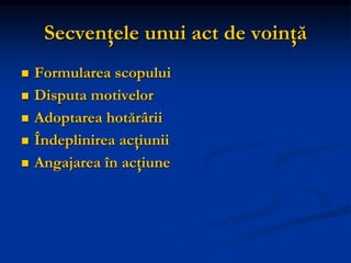 Secvenţele unui act de voinţă
 Formularea scopului
 Disputa motivelor
 Adoptarea hotărârii
 Îndeplinirea acţiunii
 Angajarea în acţiune
 
