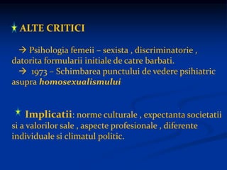 ALTE CRITICI
 Psihologia femeii – sexista , discriminatorie ,
datorita formularii initiale de catre barbati.
 1973 – Schimbarea punctului de vedere psihiatric
asupra homosexualismului
Implicatii: norme culturale , expectanta societatii
si a valorilor sale , aspecte profesionale , diferente
individuale si climatul politic.
 