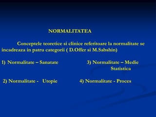 NORMALITATEA
Conceptele teoretice si clinice referitoare la normalitate se
incadreaza in patru categorii ( D.Offer si M.Sabshin)
1) Normalitate – Sanatate 3) Normalitate – Medie
Statistica
2) Normalitate - Utopie 4) Normalitate - Proces
 