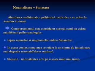Normalitate – Sanatate
Abordarea traditionala a psihiatriei medicale ce se refera la
sanatate si boala
Comportamentul este considerat normal cand nu exista
manifestari psiho-patologice.
Lipsa semnelor si simptomelor indica Sanatatea.
In acest context sanatatea se refera la un status de functionare
mai degraba rezonabil decat optimal .
Statistic – normalitatea ar fi pe o scara mult mai mare.
 