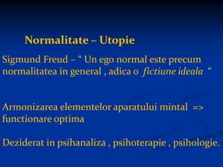 Normalitate – Utopie
Sigmund Freud – “ Un ego normal este precum
normalitatea in general , adica o fictiune ideala “
Armonizarea elementelor aparatului mintal =>
functionare optima
Deziderat in psihanaliza , psihoterapie , psihologie.
 