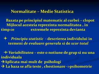 Normalitate – Medie Statistica
Bazata pe principiul matematic al curbei – clopot
Mijlocul acesteia reprezinta normalitatea , in
timp ce extremele reprezinta devianta
Principiu statistic - descrierea individului in
termeni de evaluare generala si de scor total
Variabilitatea – este o notiune de grup si nu una
individuala
Aplicata mai mult de psihologi
 La baza se afla teste , chestionare ->psihometrie
 