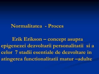 Normalitatea - Proces
Erik Erikson – concept asupra
epigenezei dezvoltarii personalitatii si a
celor 7 stadii esentiale de dezvoltare in
atingerea functionalitatii matur –adulte
 