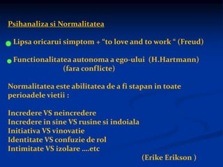 Psihanaliza si Normalitatea
Lipsa oricarui simptom + “to love and to work “ (Freud)
Functionalitatea autonoma a ego-ului (H.Hartmann)
(fara conflicte)
Normalitatea este abilitatea de a fi stapan in toate
perioadele vietii :
Incredere VS neincredere
Incredere in sine VS rusine si indoiala
Initiativa VS vinovatie
Identitate VS confuzie de rol
Intimitate VS izolare ….etc
(Erike Erikson )
 