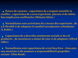 Putere de caracter , capacitatea de a stapani emotiile in
conflict , capacitatea de a avea experiente placute si de iubire
fara implicarea conflictelor (Melanie Klein )
Normalitatea este activitatea de a invata din experiente , de
a fi flexibil si de adaptare la mediul inconjurator schimbator
(L.Kubie )
Capacitatea de a dezvolta sentimente sociale si de a fi
productiv , de mentinere a stimei de sine si de adaptare (Alfred
Adler)
Normalitatea este capacitatea de a trai fara frica , vinovatie
sau anxietate si de asumare a responsabilitatii propriilor
actiuni (Otto Rank)
 