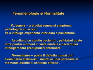 Fenomenologie si Normalitate
K.Jaspers – a studiat semne si simptome
psihologice cu scopul
de a intelege experienta interioara a pacientului.
Ascultand cu atentie pacientul , psihiatrul poate
intra pentru moment in viata mintala a pacientului.
Intelegere fara presupuneri anterioare
Normalitatea – poate fi definita numai prin
examinarea status-ului mintal al unei persoane in
momente diferite si contexte diferite .
 