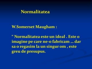 Normalitatea
W.Somerset Maugham :
“ Normalitatea este un ideal . Este o
imagine pe care ne-o fabricam … dar
sa o regasim la un singur om , este
greu de presupus.
 