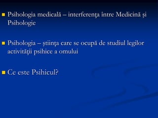 Psihologia medicală – interferenţa între Medicină şi
Psihologie
 Psihologia – ştiinţa care se ocupă de studiul legilor
activităţii psihice a omului
 Ce este Psihicul?
 