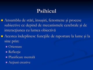 Psihicul
 Ansamblu de stări, însuşiri, fenomene şi procese
subiective ce depind de mecanismele cerebrale şi de
interacţiunea cu lumea obiectivă
 Acestea îndeplinesc funcţiile de raportare la lume şi la
sine prin:
 Orientare
 Reflecţie
 Planificare mentală
 Acţiuni creative
 
