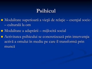 Psihicul
 Modalitate superioară a vieţii de relaţie – esenţial socio
– culturală la om
 Modalitate a adaptării – mijlocită social
 Activitatea psihicului se concretizează prin intervenţia
activă a omului în mediu pe care îl transformă prin
muncă
 