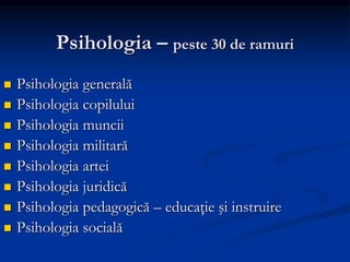 Psihologia – peste 30 de ramuri
 Psihologia generală
 Psihologia copilului
 Psihologia muncii
 Psihologia militară
 Psihologia artei
 Psihologia juridică
 Psihologia pedagogică – educaţie şi instruire
 Psihologia socială
 