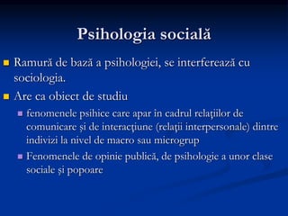 Psihologia socială
 Ramură de bază a psihologiei, se interferează cu
sociologia.
 Are ca obiect de studiu
 fenomenele psihice care apar în cadrul relaţiilor de
comunicare şi de interacţiune (relaţii interpersonale) dintre
indivizi la nivel de macro sau microgrup
 Fenomenele de opinie publică, de psihologie a unor clase
sociale şi popoare
 