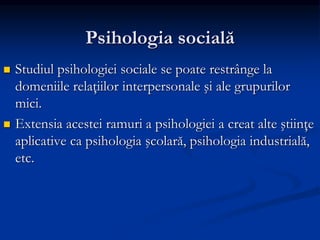 Psihologia socială
 Studiul psihologiei sociale se poate restrânge la
domeniile relaţiilor interpersonale şi ale grupurilor
mici.
 Extensia acestei ramuri a psihologiei a creat alte ştiinţe
aplicative ca psihologia şcolară, psihologia industrială,
etc.
 