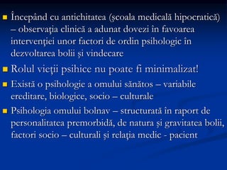  Începând cu antichitatea (şcoala medicală hipocratică)
– observaţia clinică a adunat dovezi în favoarea
intervenţiei unor factori de ordin psihologic în
dezvoltarea bolii şi vindecare
 Rolul vieţii psihice nu poate fi minimalizat!
 Există o psihologie a omului sănătos – variabile
ereditare, biologice, socio – culturale
 Psihologia omului bolnav – structurată în raport de
personalitatea premorbidă, de natura şi gravitatea bolii,
factori socio – culturali şi relaţia medic - pacient
 