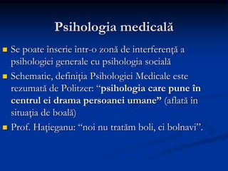 Psihologia medicală
 Se poate înscrie într-o zonă de interferenţă a
psihologiei generale cu psihologia socială
 Schematic, definiţia Psihologiei Medicale este
rezumată de Politzer: “psihologia care pune în
centrul ei drama persoanei umane” (aflată în
situaţia de boală)
 Prof. Haţieganu: “noi nu tratăm boli, ci bolnavi”.
 