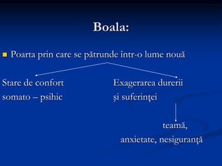 Boala:
 Poarta prin care se pătrunde într-o lume nouă
Stare de confort Exagerarea durerii
somato – psihic şi suferinţei
teamă,
anxietate, nesiguranţă
 