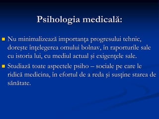 Psihologia medicală:
 Nu minimalizează importanţa progresului tehnic,
doreşte înţelegerea omului bolnav, în raporturile sale
cu istoria lui, cu mediul actual şi exigenţele sale.
 Studiază toate aspectele psiho – sociale pe care le
ridică medicina, în efortul de a reda şi susţine starea de
sănătate.
 