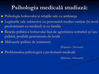 Psihologia medicală studiază:
 Psihologia bolnavului şi relaţiile sale cu ambianţa
 Legăturile sale subiective cu personalul medico-sanitar (în mod
predominant cu medicul) şi cu familia
 Reacţia psihică a bolnavului faţă de agresiunea somatică şi/sau
psihică, posibilă generatoare de boală
 Mijloacele psihice de tratament
(Popescu – Neveanu)
 Problematica psihologică a profesiunii medicale
(Săhleanu, Athanasiu)
 