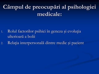 Câmpul de preocupări al psihologiei
medicale:
1. Rolul factorilor psihici în geneza şi evoluţia
ulterioară a bolii
2. Relaţia interpersonală dintre medic şi pacient
 