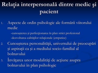 Relaţia interpersonală dintre medic şi
pacient
1. Aspecte de ordin psihologic ale formării viitorului
medic
-cunoaşterea şi perfecţionarea în plan strict profesional
-dezvoltarea calităţilor relaţionale (empatice)
2. Cunoaşterea personalităţii, universului de preocupări
şi aspiraţii ca şi a mediului socio-familial al
bolnavului
3. Învăţarea unor modalităţi de acţiune asupra
bolnavului în plan psihologic
 