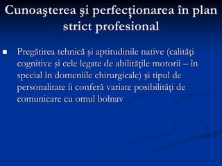 Cunoaşterea şi perfecţionarea în plan
strict profesional
 Pregătirea tehnică şi aptitudinile native (calităţi
cognitive şi cele legate de abilităţile motorii – în
special în domeniile chirurgicale) şi tipul de
personalitate îi conferă variate posibilităţi de
comunicare cu omul bolnav
 